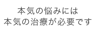 本気の悩みには本気の治療が必要です